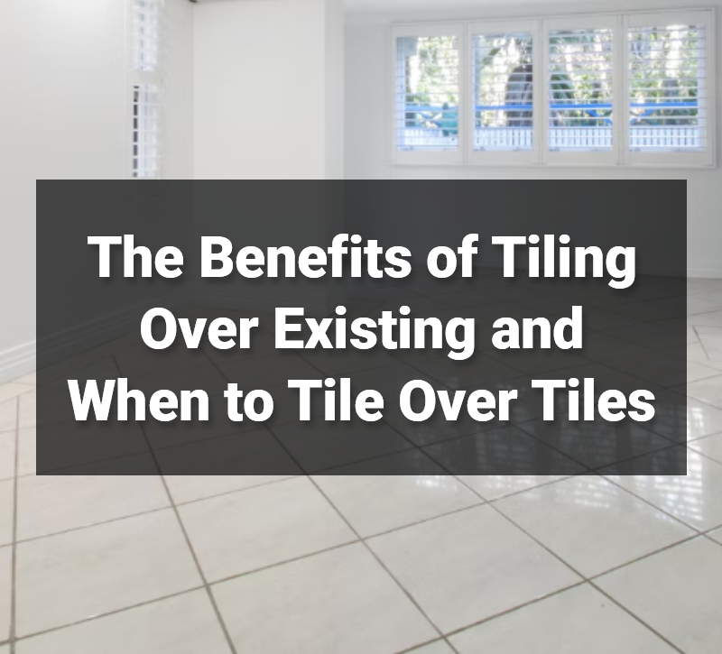 The Benefits of Tiling Over Existing and When to Tile Over Tiles